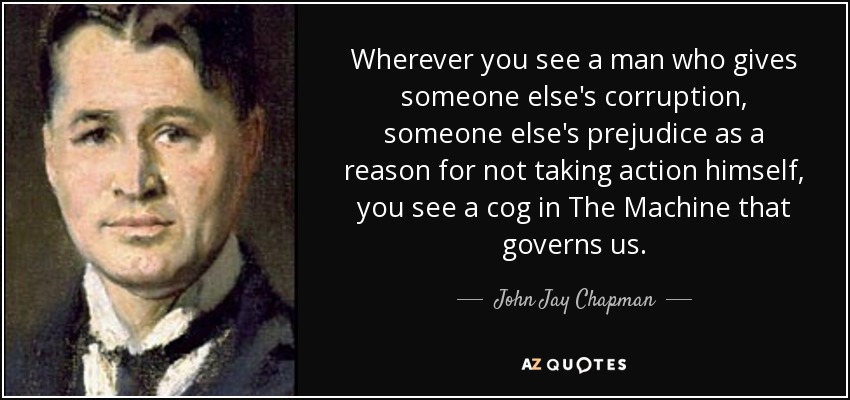 Wherever you see a man who gives someone else's corruption, someone else's prejudice as a reason for not taking action himself, you see a cog in The Machine that governs us. - John Jay Chapman