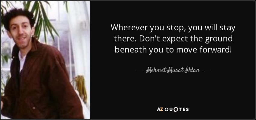 Wherever you stop, you will stay there. Don't expect the ground beneath you to move forward! - Mehmet Murat Ildan