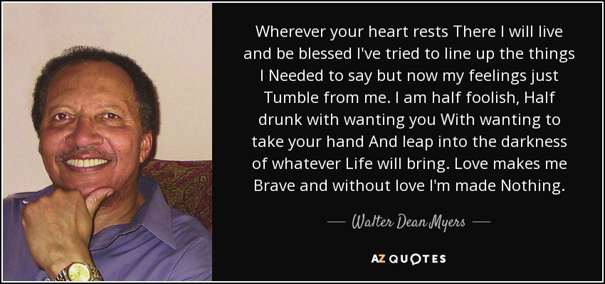 Wherever your heart rests There I will live and be blessed I've tried to line up the things I Needed to say but now my feelings just Tumble from me. I am half foolish, Half drunk with wanting you With wanting to take your hand And leap into the darkness of whatever Life will bring. Love makes me Brave and without love I'm made Nothing. - Walter Dean Myers