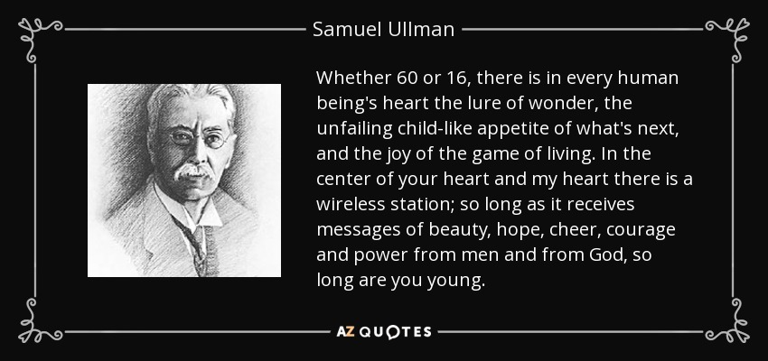 Whether 60 or 16, there is in every human being's heart the lure of wonder, the unfailing child-like appetite of what's next, and the joy of the game of living. In the center of your heart and my heart there is a wireless station; so long as it receives messages of beauty, hope, cheer, courage and power from men and from God, so long are you young. - Samuel Ullman