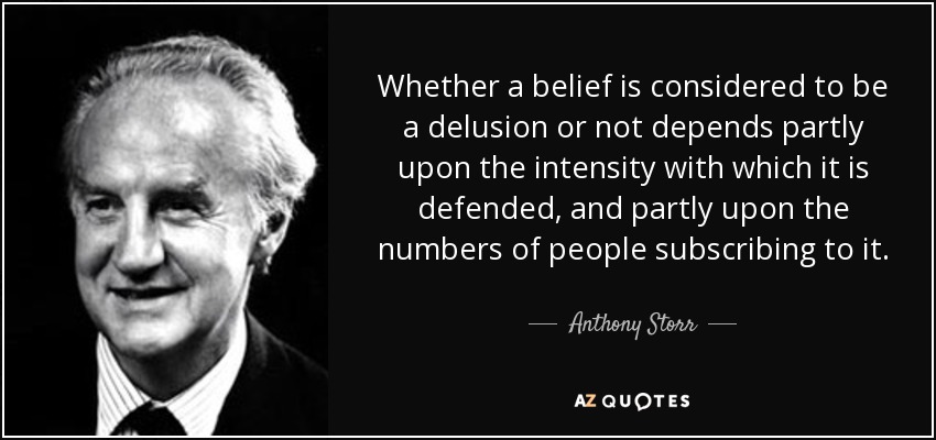 Whether a belief is considered to be a delusion or not depends partly upon the intensity with which it is defended, and partly upon the numbers of people subscribing to it. - Anthony Storr