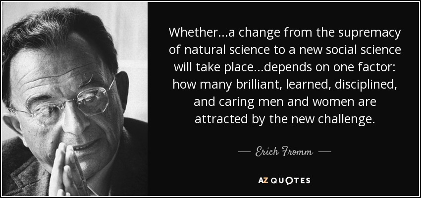 Whether...a change from the supremacy of natural science to a new social science will take place...depends on one factor: how many brilliant, learned, disciplined, and caring men and women are attracted by the new challenge. - Erich Fromm