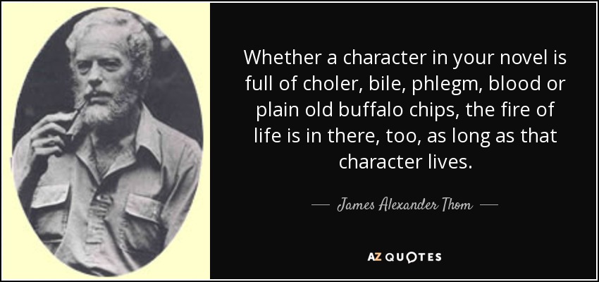 Whether a character in your novel is full of choler, bile, phlegm, blood or plain old buffalo chips, the fire of life is in there, too, as long as that character lives. - James Alexander Thom