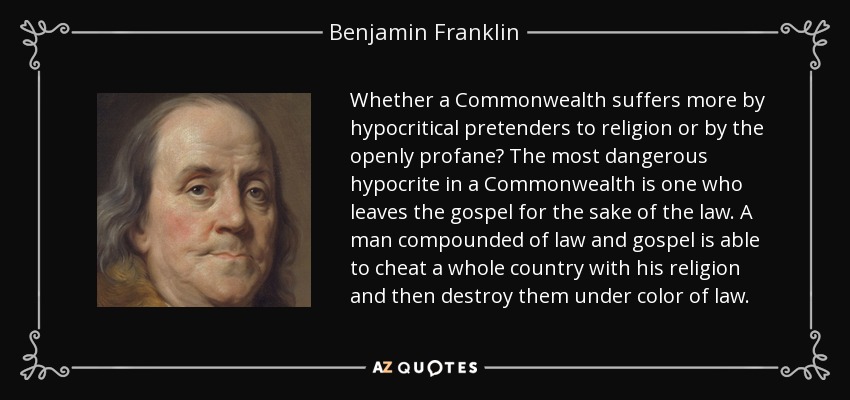 Whether a Commonwealth suffers more by hypocritical pretenders to religion or by the openly profane? The most dangerous hypocrite in a Commonwealth is one who leaves the gospel for the sake of the law. A man compounded of law and gospel is able to cheat a whole country with his religion and then destroy them under color of law. - Benjamin Franklin