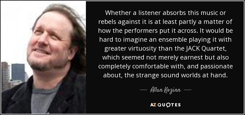 Whether a listener absorbs this music or rebels against it is at least partly a matter of how the performers put it across. It would be hard to imagine an ensemble playing it with greater virtuosity than the JACK Quartet, which seemed not merely earnest but also completely comfortable with, and passionate about, the strange sound worlds at hand. - Allan Kozinn