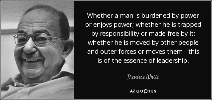 Whether a man is burdened by power or enjoys power; whether he is trapped by responsibility or made free by it; whether he is moved by other people and outer forces or moves them - this is of the essence of leadership. - Theodore White