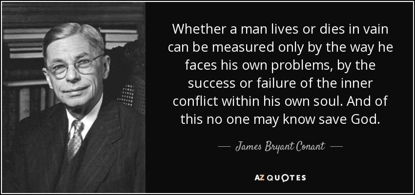 Whether a man lives or dies in vain can be measured only by the way he faces his own problems, by the success or failure of the inner conflict within his own soul. And of this no one may know save God. - James Bryant Conant