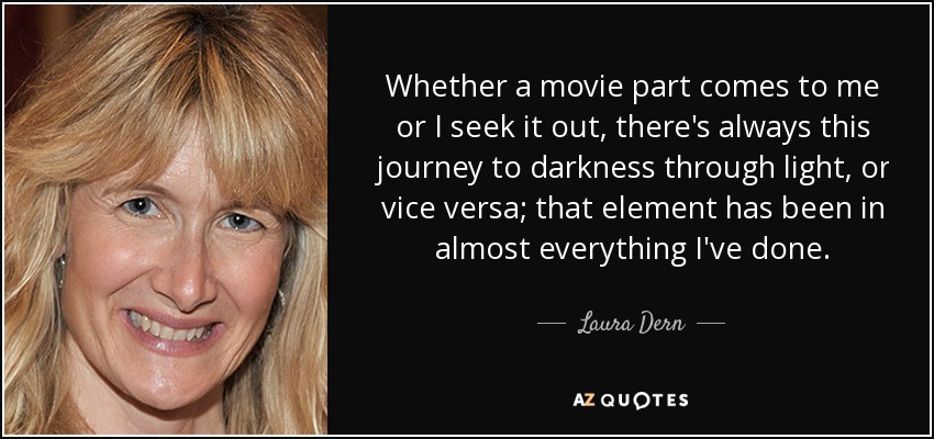 Whether a movie part comes to me or I seek it out, there's always this journey to darkness through light, or vice versa; that element has been in almost everything I've done. - Laura Dern