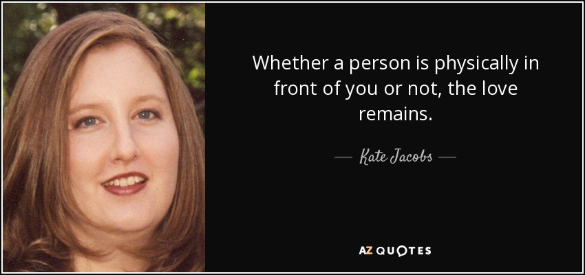 Whether a person is physically in front of you or not, the love remains. - Kate Jacobs