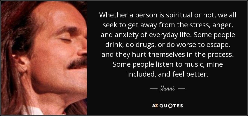 Whether a person is spiritual or not, we all seek to get away from the stress, anger, and anxiety of everyday life. Some people drink, do drugs, or do worse to escape, and they hurt themselves in the process. Some people listen to music, mine included, and feel better. - Yanni