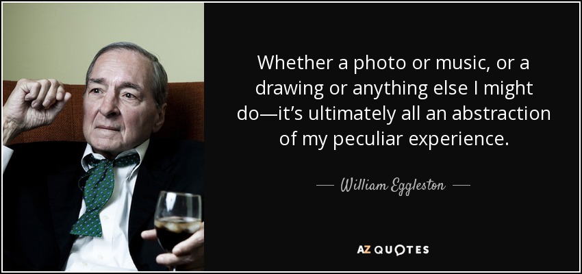 Whether a photo or music, or a drawing or anything else I might do—it’s ultimately all an abstraction of my peculiar experience. - William Eggleston