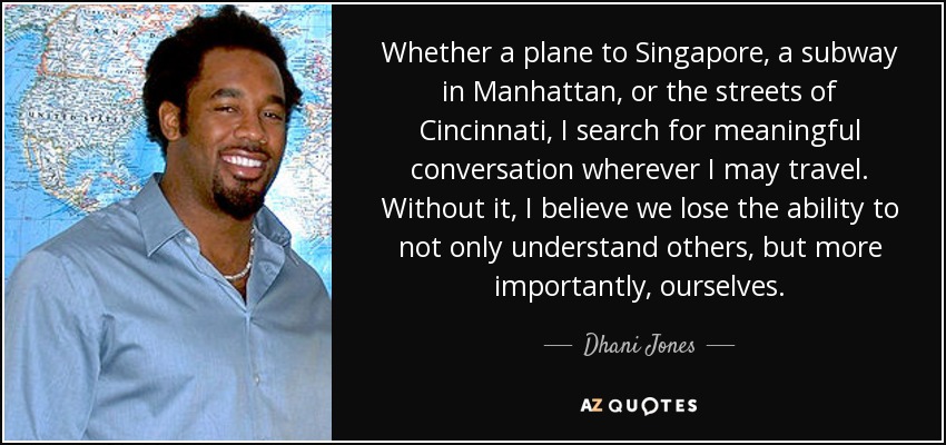 Whether a plane to Singapore, a subway in Manhattan, or the streets of Cincinnati, I search for meaningful conversation wherever I may travel. Without it, I believe we lose the ability to not only understand others, but more importantly, ourselves. - Dhani Jones