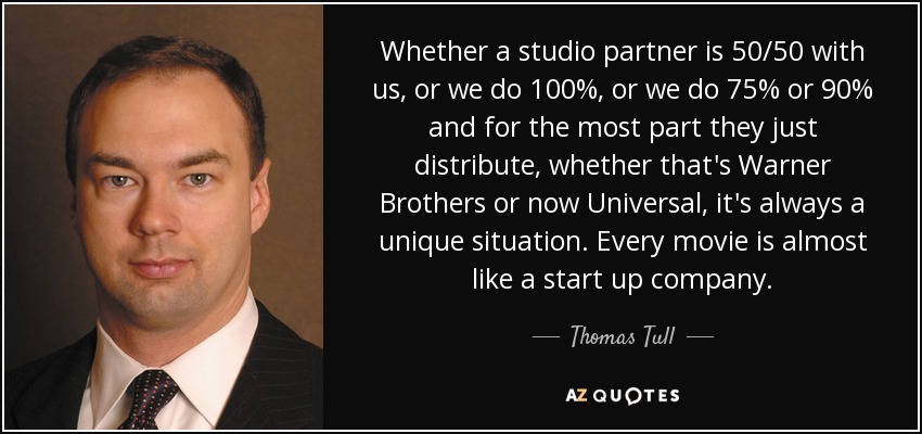 Whether a studio partner is 50/50 with us, or we do 100%, or we do 75% or 90% and for the most part they just distribute, whether that's Warner Brothers or now Universal, it's always a unique situation. Every movie is almost like a start up company. - Thomas Tull
