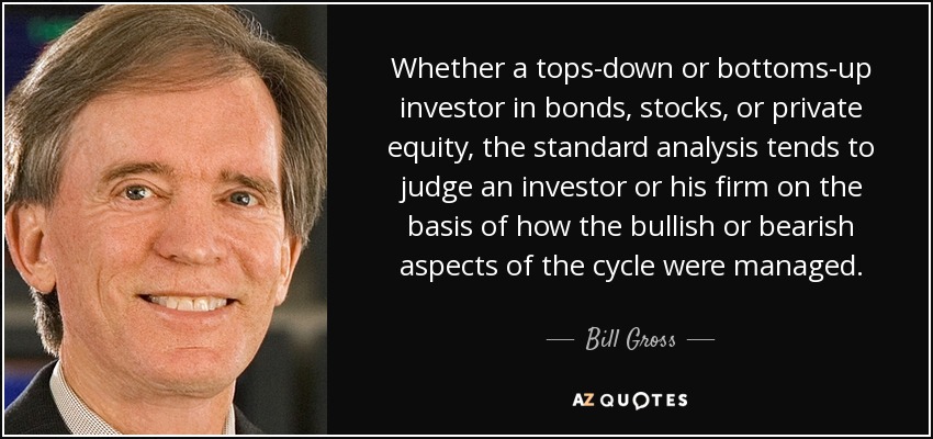 Whether a tops-down or bottoms-up investor in bonds, stocks, or private equity, the standard analysis tends to judge an investor or his firm on the basis of how the bullish or bearish aspects of the cycle were managed. - Bill Gross