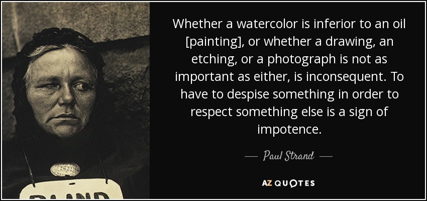 Whether a watercolor is inferior to an oil [painting], or whether a drawing, an etching, or a photograph is not as important as either, is inconsequent. To have to despise something in order to respect something else is a sign of impotence. - Paul Strand