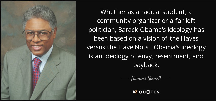 Whether as a radical student, a community organizer or a far left politician, Barack Obama's ideology has been based on a vision of the Haves versus the Have Nots. . .Obama's ideology is an ideology of envy, resentment, and payback. - Thomas Sowell