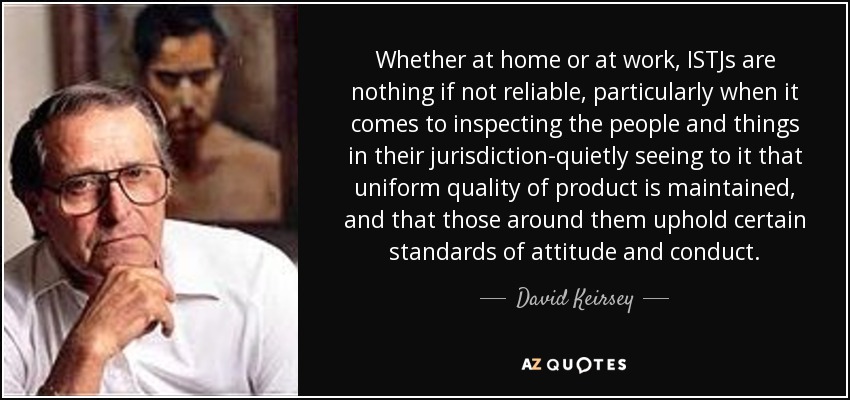 Whether at home or at work, ISTJs are nothing if not reliable, particularly when it comes to inspecting the people and things in their jurisdiction-quietly seeing to it that uniform quality of product is maintained, and that those around them uphold certain standards of attitude and conduct. - David Keirsey