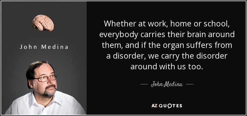 Whether at work, home or school, everybody carries their brain around them, and if the organ suffers from a disorder, we carry the disorder around with us too. - John Medina