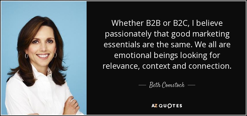 Whether B2B or B2C, I believe passionately that good marketing essentials are the same. We all are emotional beings looking for relevance, context and connection. - Beth Comstock