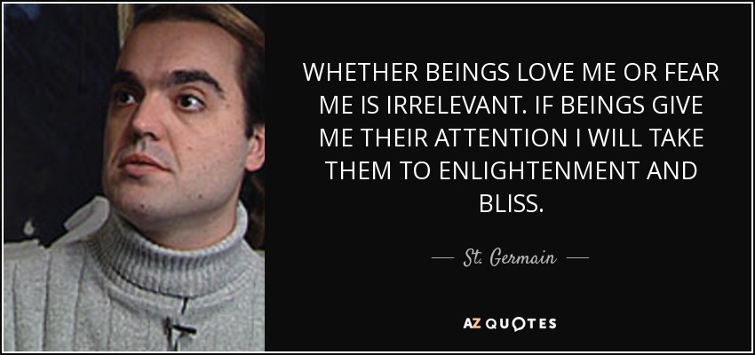 WHETHER BEINGS LOVE ME OR FEAR ME IS IRRELEVANT. IF BEINGS GIVE ME THEIR ATTENTION I WILL TAKE THEM TO ENLIGHTENMENT AND BLISS. - St. Germain