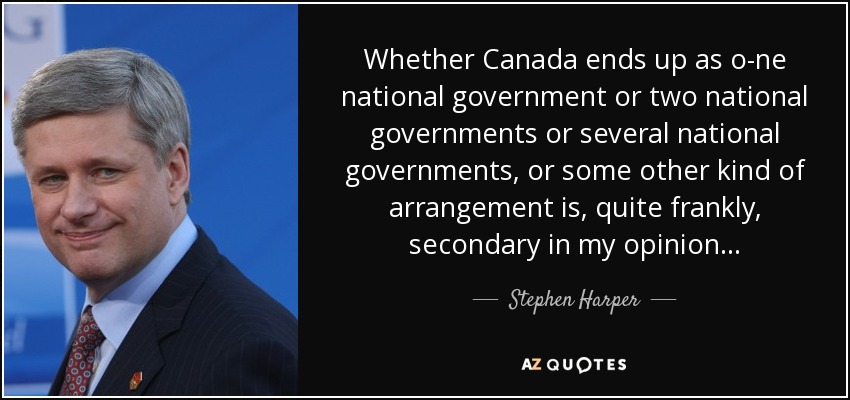 Whether Canada ends up as o­ne national government or two national governments or several national governments, or some other kind of arrangement is, quite frankly, secondary in my opinion... - Stephen Harper
