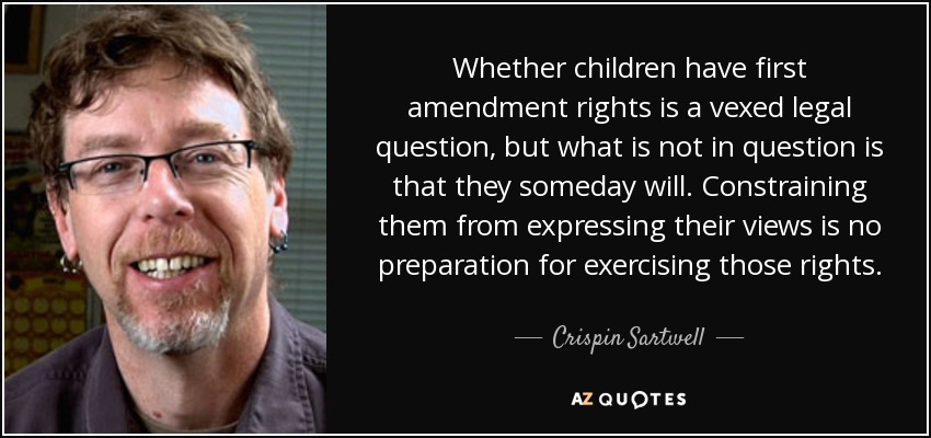 Whether children have first amendment rights is a vexed legal question, but what is not in question is that they someday will. Constraining them from expressing their views is no preparation for exercising those rights. - Crispin Sartwell