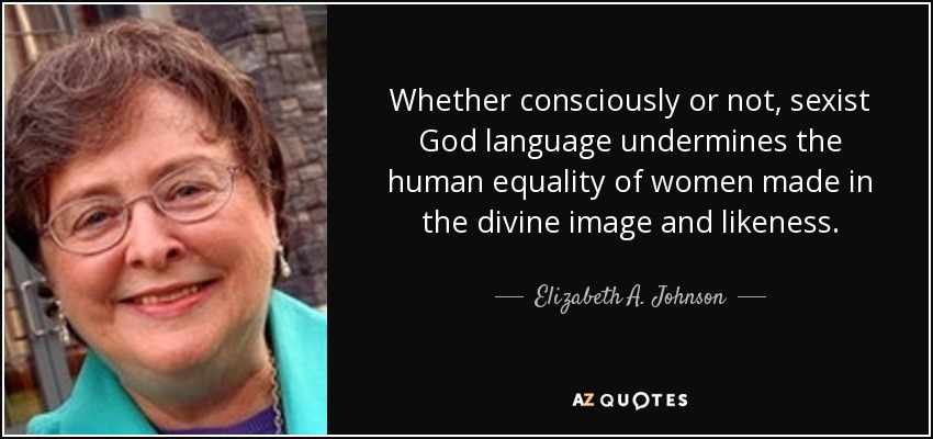 Whether consciously or not, sexist God language undermines the human equality of women made in the divine image and likeness. - Elizabeth A. Johnson