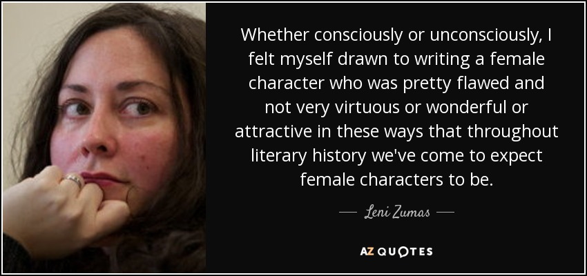 Whether consciously or unconsciously, I felt myself drawn to writing a female character who was pretty flawed and not very virtuous or wonderful or attractive in these ways that throughout literary history we've come to expect female characters to be. - Leni Zumas