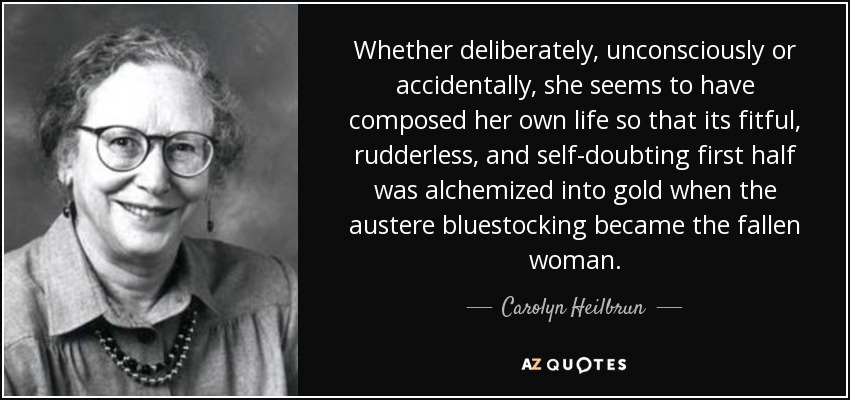Whether deliberately, unconsciously or accidentally, she seems to have composed her own life so that its fitful, rudderless, and self-doubting first half was alchemized into gold when the austere bluestocking became the fallen woman. - Carolyn Heilbrun