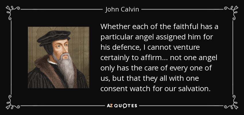 Whether each of the faithful has a particular angel assigned him for his defence, I cannot venture certainly to affirm... not one angel only has the care of every one of us, but that they all with one consent watch for our salvation. - John Calvin