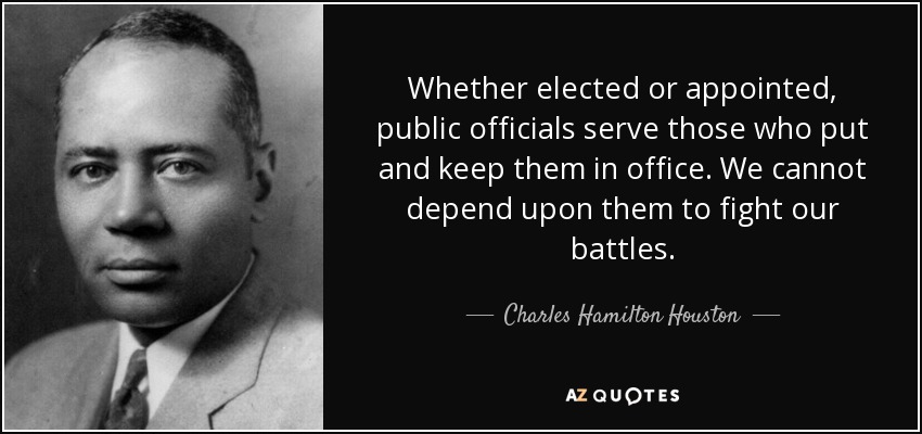 Whether elected or appointed, public officials serve those who put and keep them in office. We cannot depend upon them to fight our battles. - Charles Hamilton Houston