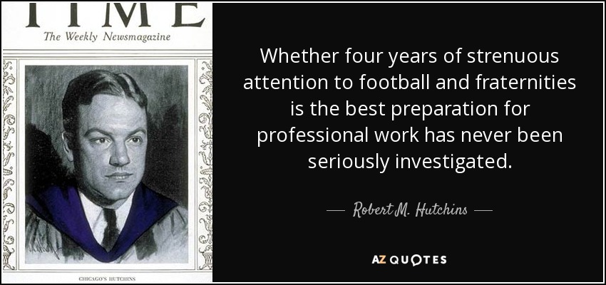 Whether four years of strenuous attention to football and fraternities is the best preparation for professional work has never been seriously investigated. - Robert M. Hutchins