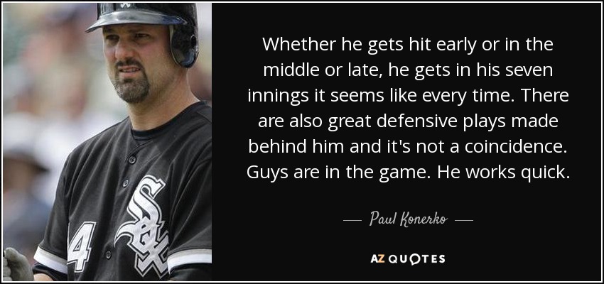 Whether he gets hit early or in the middle or late, he gets in his seven innings it seems like every time. There are also great defensive plays made behind him and it's not a coincidence. Guys are in the game. He works quick. - Paul Konerko