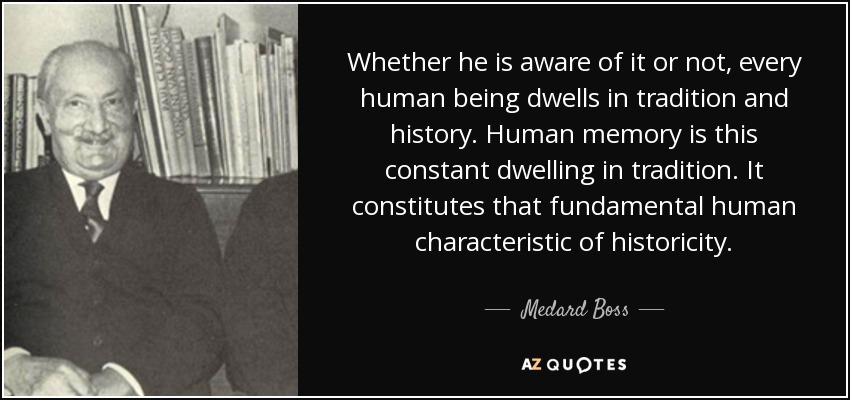 Whether he is aware of it or not, every human being dwells in tradition and history. Human memory is this constant dwelling in tradition. It constitutes that fundamental human characteristic of historicity. - Medard Boss