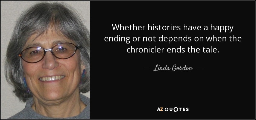 Whether histories have a happy ending or not depends on when the chronicler ends the tale. - Linda Gordon