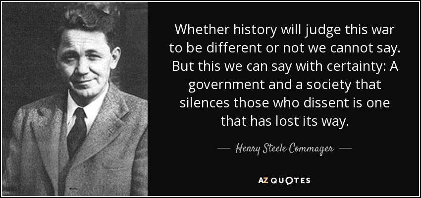 Whether history will judge this war to be different or not we cannot say. But this we can say with certainty: A government and a society that silences those who dissent is one that has lost its way. - Henry Steele Commager