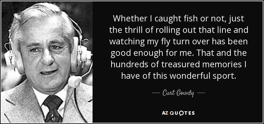 Whether I caught fish or not, just the thrill of rolling out that line and watching my fly turn over has been good enough for me. That and the hundreds of treasured memories I have of this wonderful sport. - Curt Gowdy