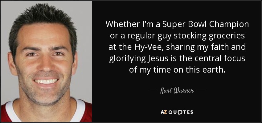 Whether I'm a Super Bowl Champion or a regular guy stocking groceries at the Hy-Vee, sharing my faith and glorifying Jesus is the central focus of my time on this earth. - Kurt Warner