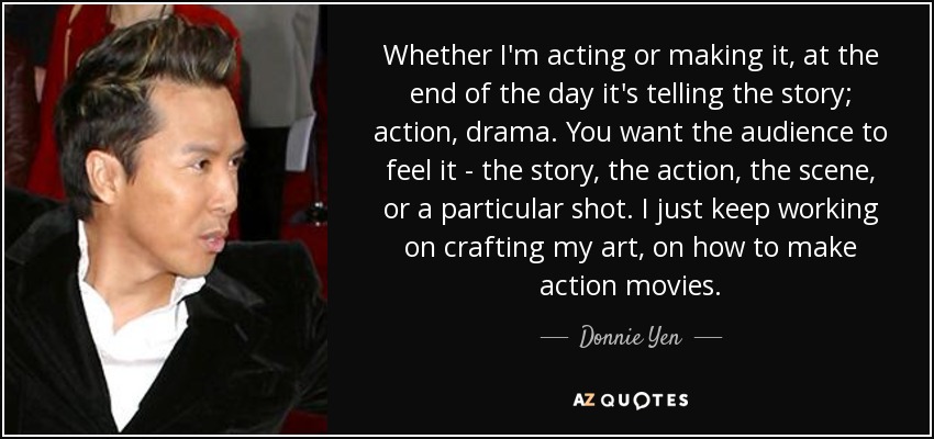 Whether I'm acting or making it, at the end of the day it's telling the story; action, drama. You want the audience to feel it - the story, the action, the scene, or a particular shot. I just keep working on crafting my art, on how to make action movies. - Donnie Yen