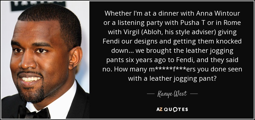 Whether I'm at a dinner with Anna Wintour or a listening party with Pusha T or in Rome with Virgil (Abloh, his style adviser) giving Fendi our designs and getting them knocked down... we brought the leather jogging pants six years ago to Fendi, and they said no. How many m*****f***ers you done seen with a leather jogging pant? - Kanye West