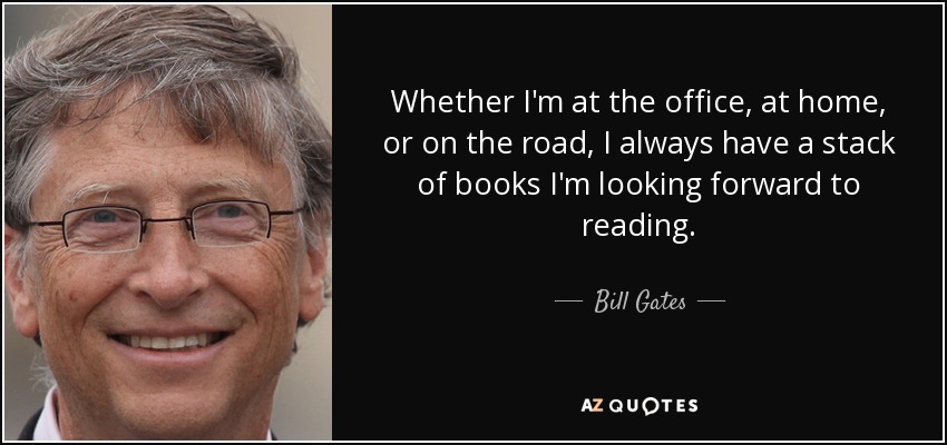 Whether I'm at the office, at home, or on the road, I always have a stack of books I'm looking forward to reading. - Bill Gates