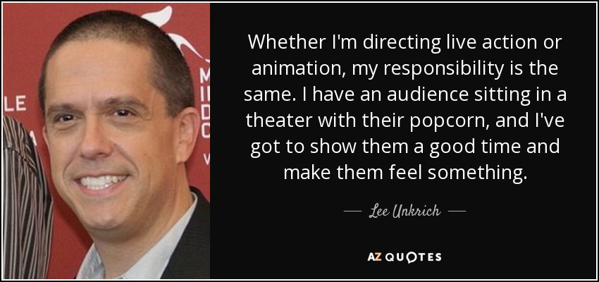 Whether I'm directing live action or animation, my responsibility is the same. I have an audience sitting in a theater with their popcorn, and I've got to show them a good time and make them feel something. - Lee Unkrich
