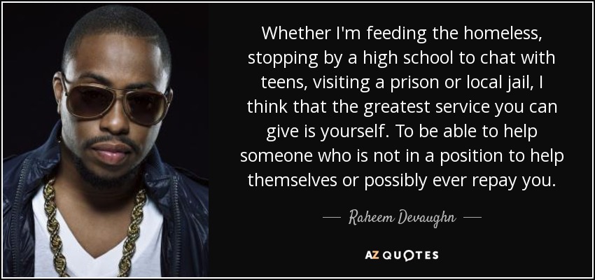 Whether I'm feeding the homeless, stopping by a high school to chat with teens, visiting a prison or local jail, I think that the greatest service you can give is yourself. To be able to help someone who is not in a position to help themselves or possibly ever repay you. - Raheem Devaughn