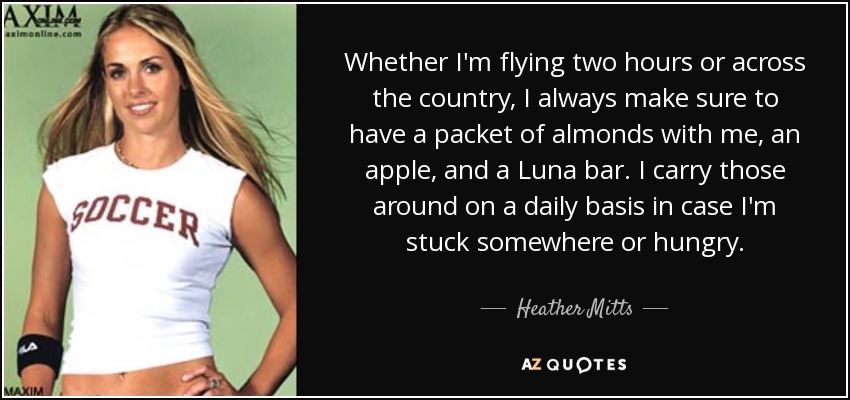 Whether I'm flying two hours or across the country, I always make sure to have a packet of almonds with me, an apple, and a Luna bar. I carry those around on a daily basis in case I'm stuck somewhere or hungry. - Heather Mitts