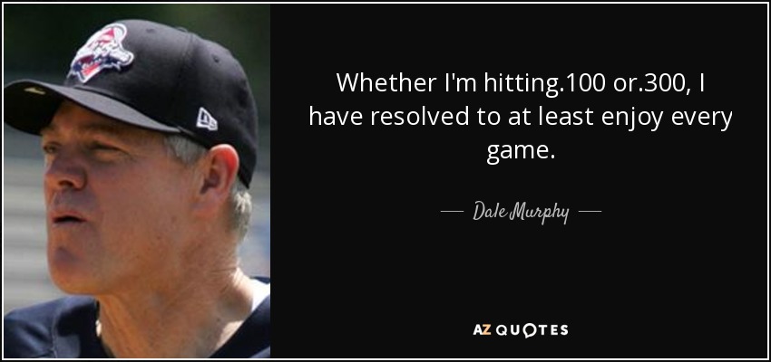 Whether I'm hitting .100 or .300, I have resolved to at least enjoy every game. - Dale Murphy