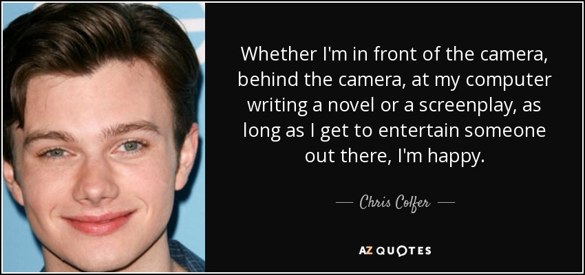 Whether I'm in front of the camera, behind the camera, at my computer writing a novel or a screenplay, as long as I get to entertain someone out there, I'm happy. - Chris Colfer