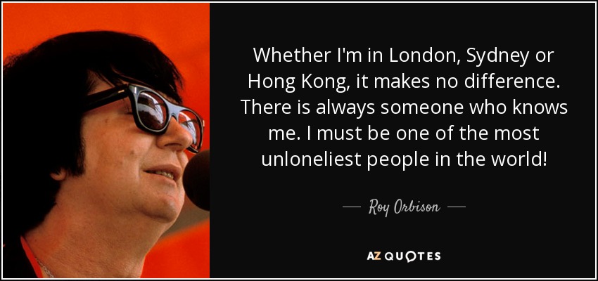 Whether I'm in London, Sydney or Hong Kong, it makes no difference. There is always someone who knows me. I must be one of the most unloneliest people in the world! - Roy Orbison
