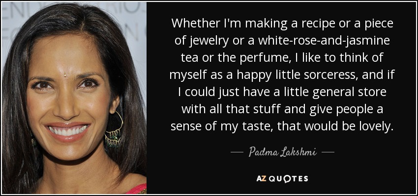 Whether I'm making a recipe or a piece of jewelry or a white-rose-and-jasmine tea or the perfume, I like to think of myself as a happy little sorceress, and if I could just have a little general store with all that stuff and give people a sense of my taste, that would be lovely. - Padma Lakshmi