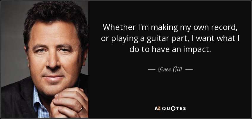 Whether I'm making my own record, or playing a guitar part, I want what I do to have an impact. - Vince Gill