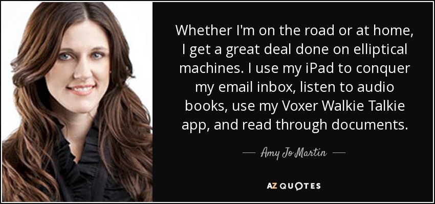 Whether I'm on the road or at home, I get a great deal done on elliptical machines. I use my iPad to conquer my email inbox, listen to audio books, use my Voxer Walkie Talkie app, and read through documents. - Amy Jo Martin